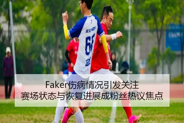 Faker伤病情况引发关注 赛场状态与恢复进展成粉丝热议焦点