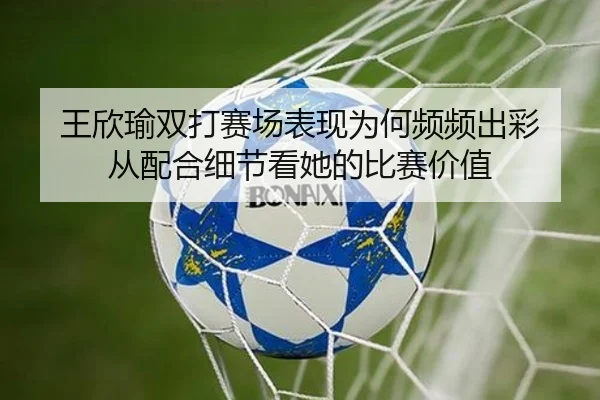 王欣瑜双打赛场表现为何频频出彩 从配合细节看她的比赛价值