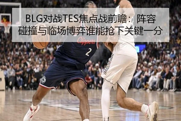 BLG对战TES焦点战前瞻：阵容碰撞与临场博弈谁能抢下关键一分
